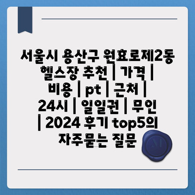 서울시 용산구 원효로제2동 헬스장 추천 | 가격 | 비용 | pt | 근처 | 24시 | 일일권 | 무인 | 2024 후기 top5