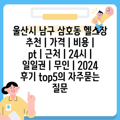 울산시 남구 삼호동 헬스장 추천 | 가격 | 비용 | pt | 근처 | 24시 | 일일권 | 무인 | 2024 후기 top5