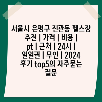 서울시 은평구 진관동 헬스장 추천 | 가격 | 비용 | pt | 근처 | 24시 | 일일권 | 무인 | 2024 후기 top5