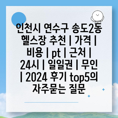 인천시 연수구 송도2동 헬스장 추천 | 가격 | 비용 | pt | 근처 | 24시 | 일일권 | 무인 | 2024 후기 top5