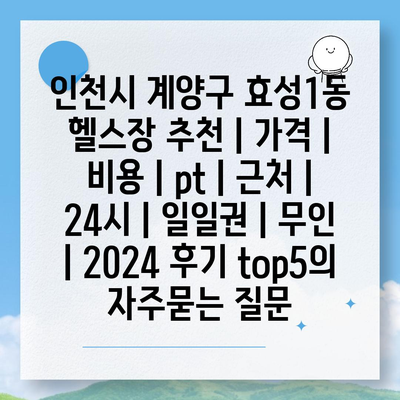 인천시 계양구 효성1동 헬스장 추천 | 가격 | 비용 | pt | 근처 | 24시 | 일일권 | 무인 | 2024 후기 top5