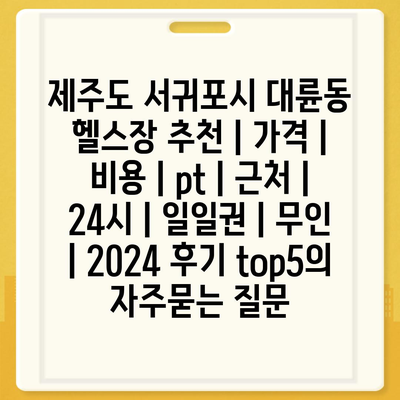 제주도 서귀포시 대륜동 헬스장 추천 | 가격 | 비용 | pt | 근처 | 24시 | 일일권 | 무인 | 2024 후기 top5