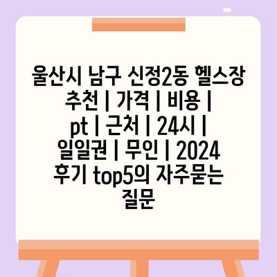 울산시 남구 신정2동 헬스장 추천 | 가격 | 비용 | pt | 근처 | 24시 | 일일권 | 무인 | 2024 후기 top5