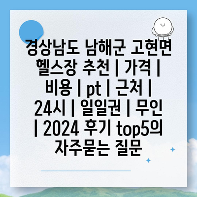 경상남도 남해군 고현면 헬스장 추천 | 가격 | 비용 | pt | 근처 | 24시 | 일일권 | 무인 | 2024 후기 top5