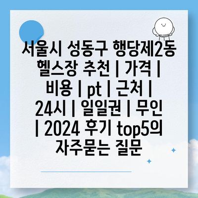 서울시 성동구 행당제2동 헬스장 추천 | 가격 | 비용 | pt | 근처 | 24시 | 일일권 | 무인 | 2024 후기 top5