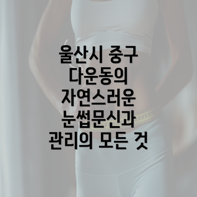 울산시 중구 다운동의 자연스러운 눈썹문신과 관리의 모든 것